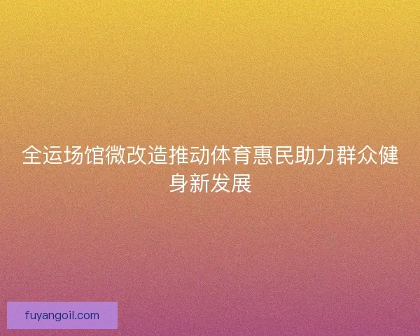 全运场馆微改造推动体育惠民助力群众健身新发展