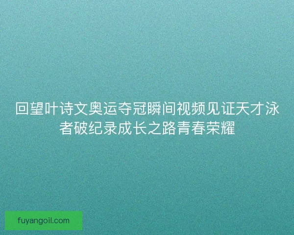 回望叶诗文奥运夺冠瞬间视频见证天才泳者破纪录成长之路青春荣耀