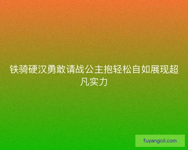 铁骑硬汉勇敢请战公主抱轻松自如展现超凡实力